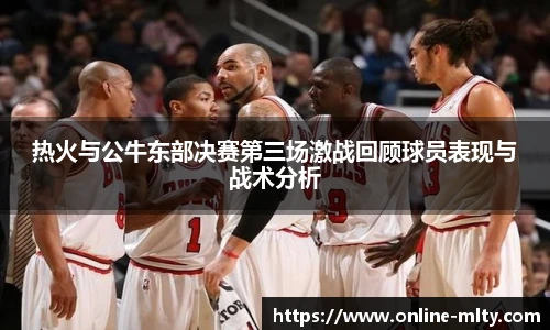 热火与公牛东部决赛第三场激战回顾球员表现与战术分析